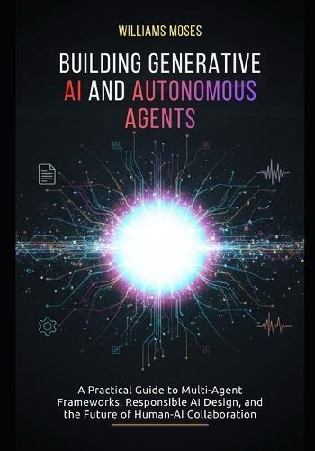 Building Generative AI and Autonomous Agents: A Practical Guide to Multi-Agent Frameworks, Responsible AI Design, and the Future of Human-AI Collaboration