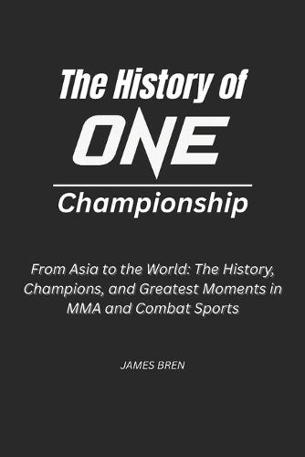 The History of ONE Championship: From Asia to the World: The History, Champions, and Greatest Moments in MMA and Combat Sports