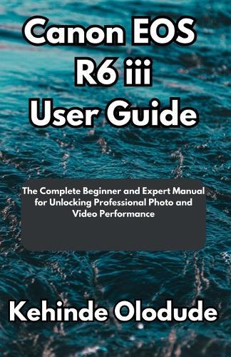 Canon EOS R6 iii User Guide: The Complete Beginner and Expert Manual for Unlocking Professional Photo and Video Performance