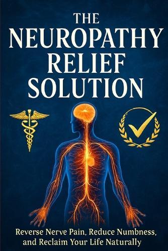 The Neuropathy Relief Solution: Reverse Nerve Pain, Reduce Numbness, and Reclaim Your Life Naturally