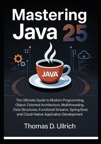 Mastering Java 25: The Ultimate Guide to Modern Programming, Object-Oriented Architecture, Multithreading, Data Structures, Functional Streams, Spring Boot, and Cloud-Native Application Development
