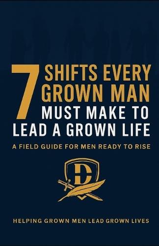The 7 Shifts Every Grown Man Must Make To Lead A Grown Life: A Field Guide for Men Ready to Rise