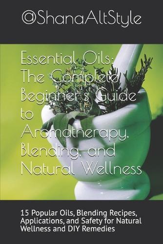 Essential Oils: The Complete Beginner's Guide to Aromatherapy, Blending, and Natural Wellness: 15 Popular Oils, Blending Recipes, Applications, and Safety for Natural Wellness and DIY Remedies