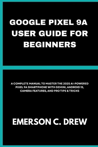 Google Pixel 9a User Guide for Beginners: A Complete Manual to Master the 2025 AI-Powered Pixel 9A Smartphone with Gemini, Android 15, Camera Features, and Pro Tips & Tricks
