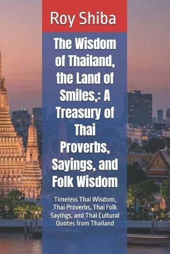 The Wisdom of Thailand, the Land of Smiles,: A Treasury of Thai Proverbs, Sayings, and Folk Wisdom: Timeless Thai Wisdom, Thai Proverbs, Thai Folk Sayings, and Thai Cultural Quotes from Thailand