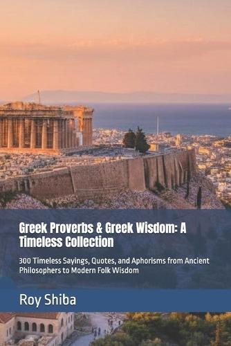 Greek Proverbs & Greek Wisdom: A Timeless Collection: 300 Timeless Sayings, Quotes, and Aphorisms from Ancient Philosophers to Modern Folk Wisdom