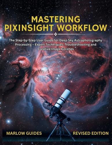 Mastering PixInsight Workflow: The Step-by-Step User Guide for Deep Sky Astrophotography Processing - Expert Techniques, Troubleshooting and Creative Image Finishes
