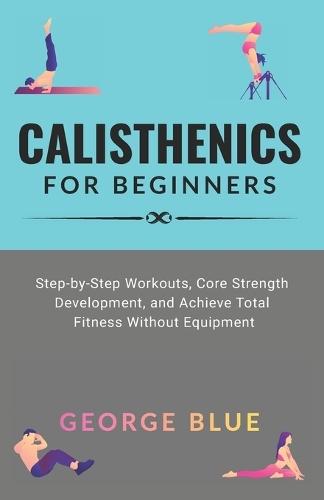 Calisthenics for beginners: Step-by-Step Workouts, Core Strength Development, and Achieve Total Fitness Without Equipment