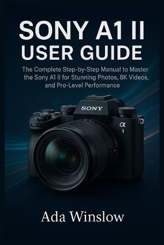 Sony A1 II User Guide: The Complete Step-by-Step Manual to Master the Sony A1 II for Stunning Photos, 8K Videos, and Pro-Level Performance