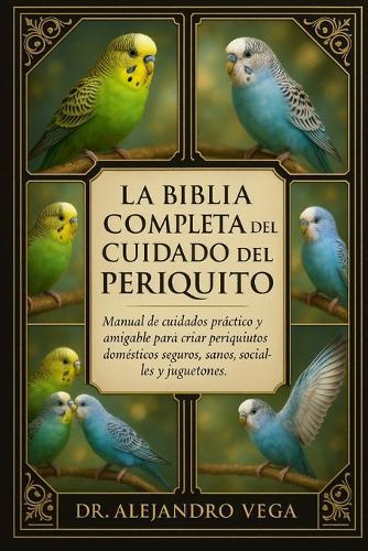 La Biblia Completa del Cuidado del Periquito: Manual de cuidados práctico y amigable para criar periquitos domésticos seguros, sanos, sociables y juguetones.