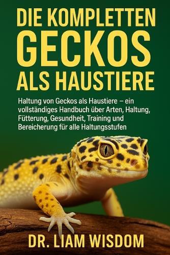 Die Kompletten Geckos ALS Haustiere: Haltung von Geckos als Haustiere - ein vollständiges Handbuch....., Fütterung, Gesundheit, Training und Bereicherung für alle Haltungsstufen