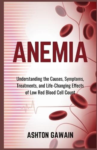 Anemia: Understanding the Causes, Symptoms, Treatments, and Life-Changing Effects of Low Red Blood Cell Count
