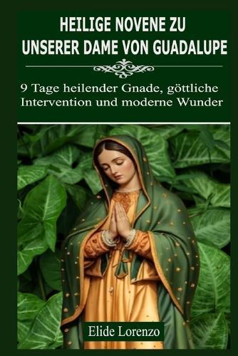 Heilige Novene Zu Unserer Dame Von Guadalupe: 9 Tage heilender Gnade, göttliche Intervention und moderne Wunder