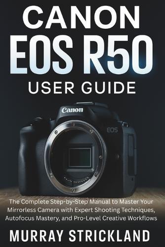 Canon EOS R50 User Guide: The Complete Step-by-Step Manual to Master Your Mirrorless Camera with Expert Shooting Techniques, Autofocus Mastery, and Pro-Level Creative Workflows