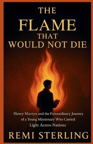 The Flame That Would Not Die: Henry Martyn and the Extraordinary Journey of a Young Missionary Who Carried Light Across Nations