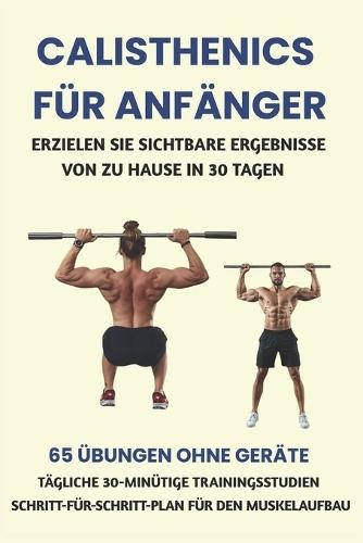 Calisthenics Für Anfänger: Erzielen Sie Sichtbare Ergebnisse Von Zu Hause in 30 Tagen: 65 Übungen Ohne Geräte, Tägliche 30-Minütige Trainingsstudien, Schritt-Für-Schritt-Plan Für Den Muskelaufbau