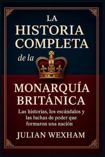 La historia completa de la monarquía británica: Las historias, los escándalos y las luchas de poder que formaron una nación
