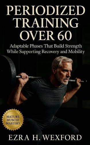 Periodized Training Over 60: Adaptable Phases that Build Strength While Supporting Recovery and Mobility: Build Resilience with Structured Cycles and Joint-Safe Training for Lifelong Movement