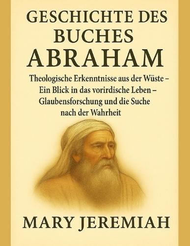 Geschichte Des Buches Abraham: Theologische Erkenntnisse aus der Wüste - Ein Blick in das vorirdische Leben - Glaubensforschung und die Suche nach der Wahrheit