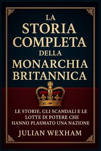 La storia completa della monarchia britannica: Le storie, gli scandali e le lotte di potere che hanno plasmato una nazione
