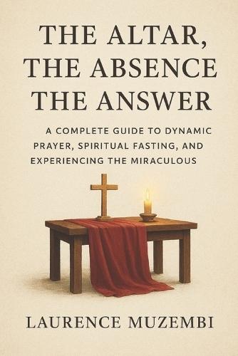 The Altar, The Absence, The Answer: A Complete Guide to Dynamic Prayer, Spiritual Fasting, and Experiencing the Miraculous