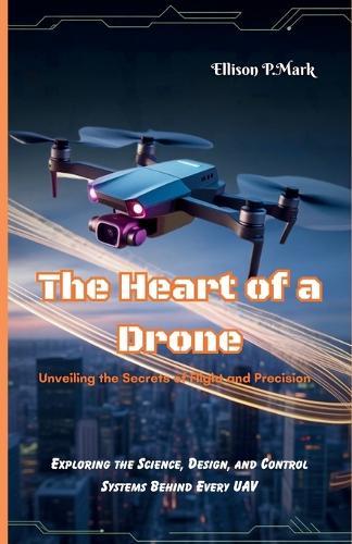 The Heart of a Drone: Unveiling the Secrets of Flight and Precision: Exploring the Science, Design, and Control Systems Behind Every UAV