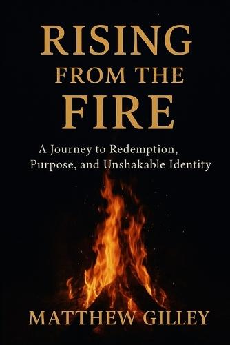 Rising From the Fire: A Journey to Redemption, Purpose, and Unshakable Identity