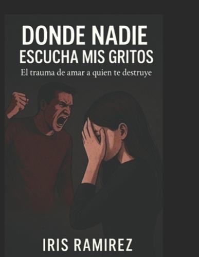 Donde Nadie Escucha Mis Gritos: El Trauma De Amar a Quien Te Destruye