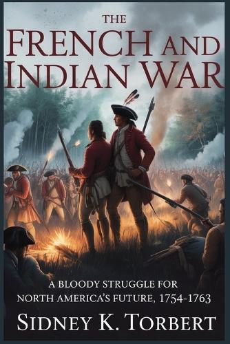 The French and Indian War: A Bloody Struggle for North America's Future, 1754-1763