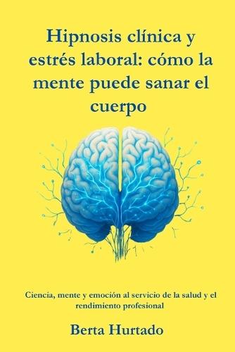 Hipnosis clínica y estrés laboral: cómo la mente puede sanar el cuerpo: Ciencia, mente y emoción al servicio de la salud y el rendimiento profesional