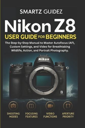 Nikon Z8 User Guide for Beginners: The Step-by-Step Manual to Master Autofocus (AF), Custom Settings, and Video for Breathtaking Wildlife, Action, and Portrait Photography.