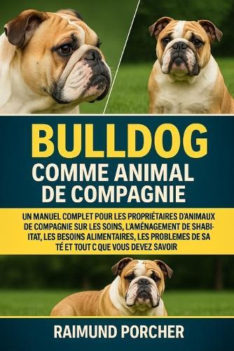 Bulldog Comme Animal de Compagnie: Un Manuel Complet Pour Les Propriétaires d'Animaux de Compagnie Sur Les Soins, l'Aménagement de l'Habitat, Les Besoins Alimentaires, Les Problèmes de Santé Et Tout CE Que Vous Devez Savoir