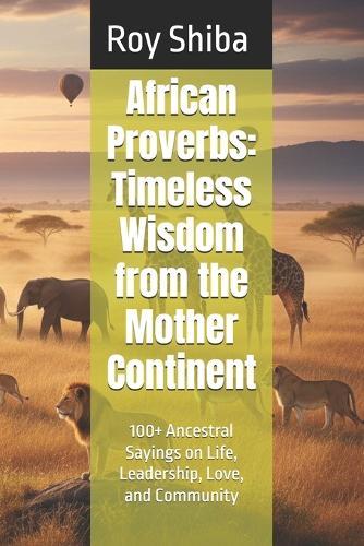 African Proverbs: Timeless Wisdom from the Mother Continent: 100+ Ancestral Sayings on Life, Leadership, Love, and Community