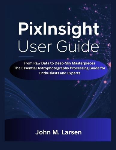 Pixinsight User Guide: From Raw Data to Deep-Sky Masterpieces the Essential Astrophotography Processing Guide for Enthusiasts and Experts