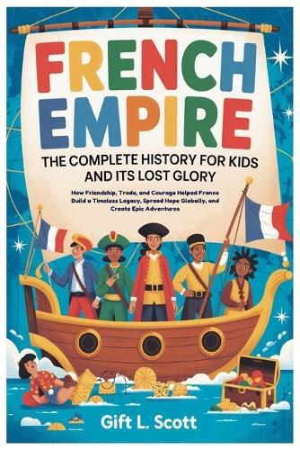 French Empire: The Complete History for Kids and it's lost glory: How Friendship, Trade, and Courage Helped France Build a Timeless Legacy, Spread Hope Globally, and Create Epic Adventures