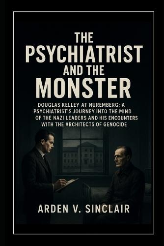 The Psychiatrist and the Monster: Douglas Kelley at Nuremberg: A Psychiatrist's Journey into the Minds of the Nazi Leaders and His Encounters with the Architects of Genocide