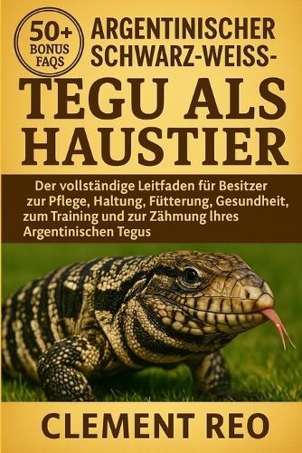 Argentinischer Schwarz-Weiss-Tegu ALS Haustier: Der vollständige Leitfaden für Besitzer zur Pflege, Haltung, Fütterung, Gesundheit, zum Training und zur Zähmung Ihres Argentinischen Tegus