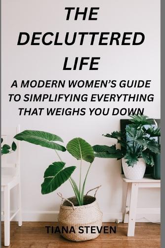 The Decluttered Life: A Modern Women's Guide To Simplifying Everything That Weighs You Down