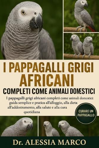 I Pappagalli Grigi Africani Completi Come Animali Domestici: I pappagalli grigi africani completi come animali domestici: guida semplice e pratica all'alloggio, alla dieta, all'addestramento, alla salute e alla cura quotidiana