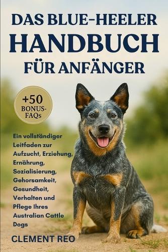 Das Blue-Heeler-Handbuch Für Anfänger: Ein vollständiger Leitfaden zur Aufzucht, Erziehung, Ernährung, Sozialisierung, Gehorsamkeit, Gesundheit, Verhalten und Pflege Ihres Australian Cattle Dogs