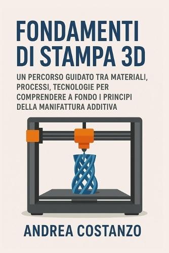 Fondamenti di Stampa 3D: Un percorso guidato tra materiali, processi, tecnologie per comprendere a fondo i principi della manifattura additiva