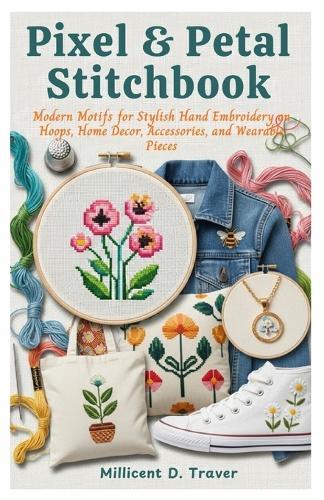 Pixel & Petal Stitch book: Modern Motifs for Stylish Hand Embroidery on Hoops, Home Decor, Accessories, and Wearable Pieces