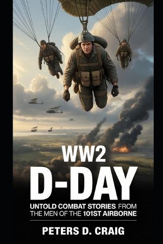 Ww2 D-Day: Untold Combat Stories of the Men of the 101st Airborne