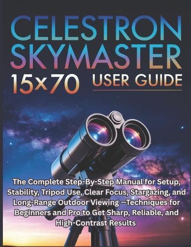 Celestron SkyMaster 15×70 User Guide: The Complete Step-By-Step Manual for Setup, Stability, Tripod Use, Clear Focus, Stargazing, and Long-Range Outdoor Viewing -Techniques for Beginners and Pro to Get Sharp, Reliable, and High-Contrast Results