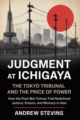 Judgment at Ichigaya: The Tokyo Tribunal and the Price of Power: How the Post-War War Crimes Trial Redefined Justice, Empire, and Memory in Asia