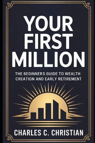Your First Million: The Beginner's Guide to Wealth Creation and Early Retirement