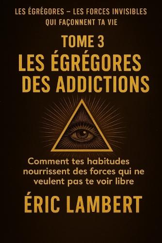 Les Égrégores - Les Forces Invisibles Qui Façonnent Ta Vie - Tome 3 - Les Égrégores Des Addictions: Comment tes habitudes nourrissent des forces qui ne veulent pas te voir libre