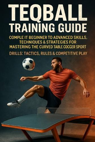 Teqball Training Guide: Complete Beginner to Advanced Skills, Techniques & Strategies for Mastering the Curved Table Soccer Sport - Drills, Tactics, Rules & Competitive Play