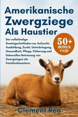 Amerikanische Zwergziege ALS Haustier: Der vollständige Einsteigerleitfaden zur Aufzucht, Ausbildung, Zucht, Unterbringung, Gesundheit, Pflege, Fütterung und liebevollen Betreuung von Zwergziegen als Familienhaustiere
