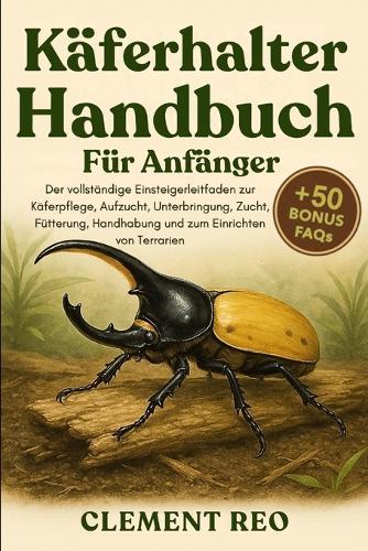 Käferhalter-Handbuch Für Anfänger: Der vollständige Einsteigerleitfaden zur Käferpflege, Aufzucht, Unterbringung, Zucht, Fütterung, Handhabung und zum Einrichten von Terrarien